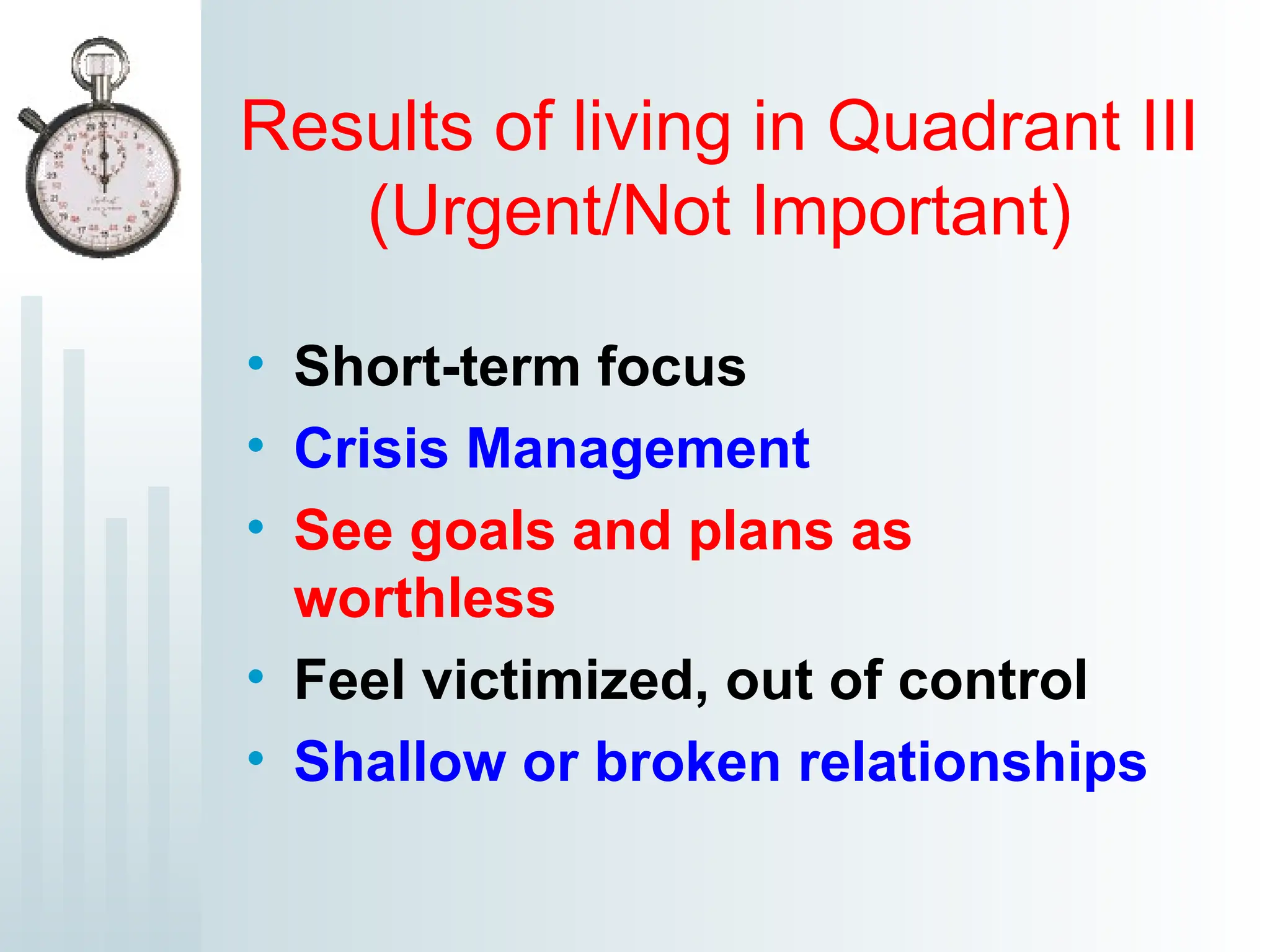 Results of living in Quadrant III
(Urgent/Not Important)
• Short-term focus
• Crisis Management
• See goals and plans as
worthless
• Feel victimized, out of control
• Shallow or broken relationships
 