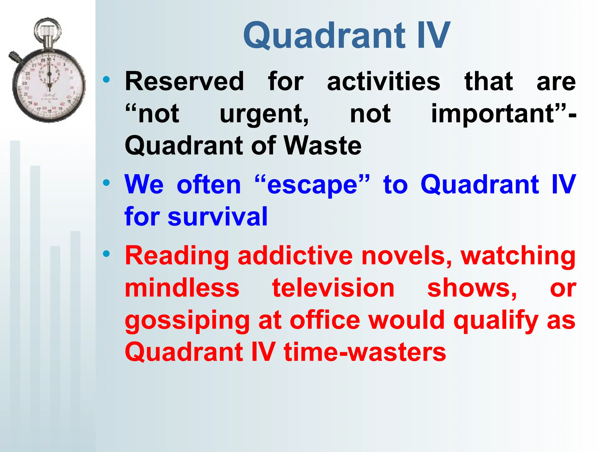 Quadrant IV
• Reserved for activities that are
“not urgent, not important”-
Quadrant of Waste
• We often “escape” to Quadrant IV
for survival
• Reading addictive novels, watching
mindless television shows, or
gossiping at office would qualify as
Quadrant IV time-wasters
 