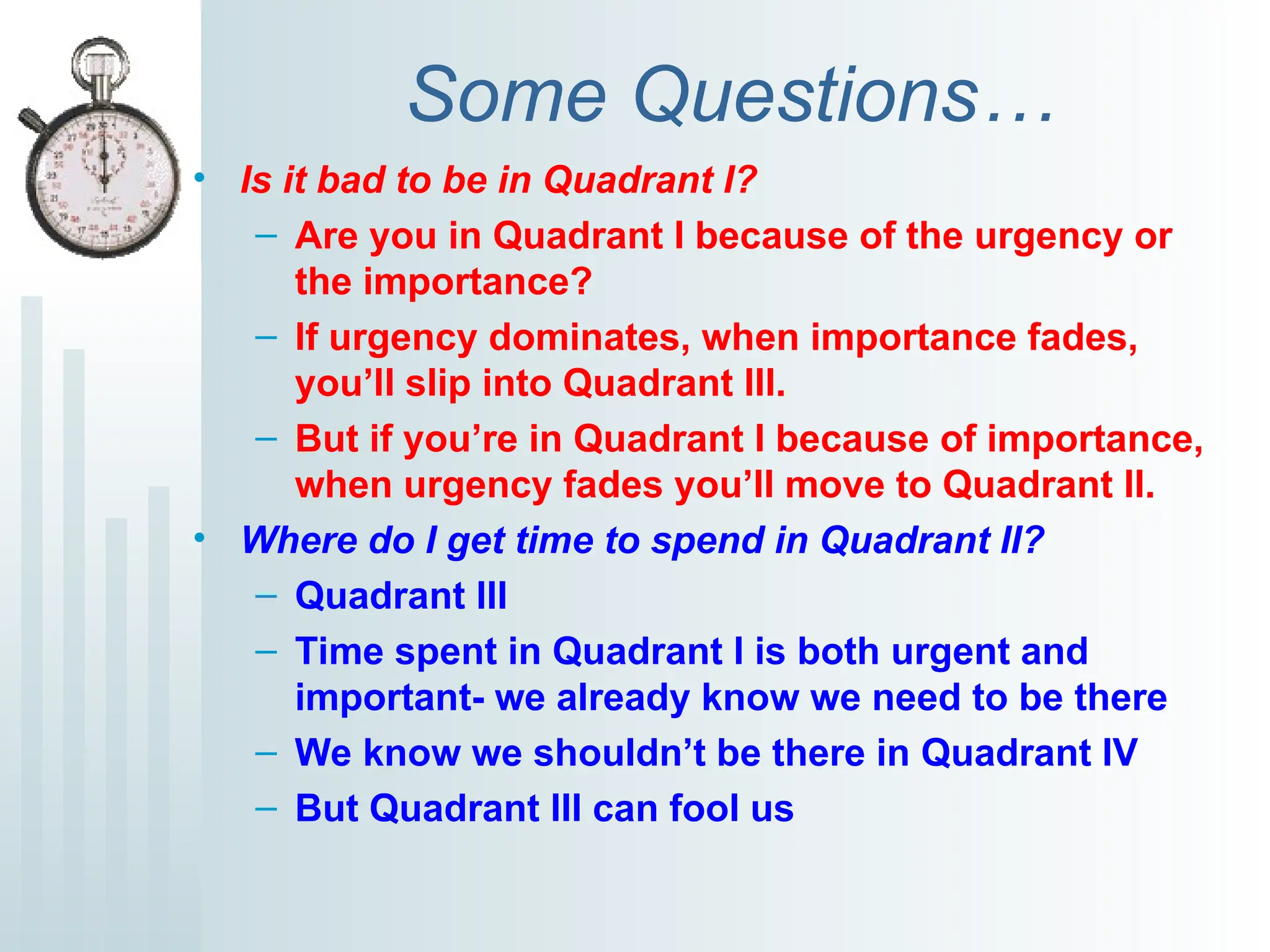 Some Questions…
• Is it bad to be in Quadrant I?
– Are you in Quadrant I because of the urgency or
the importance?
– If urgency dominates, when importance fades,
you’ll slip into Quadrant III.
– But if you’re in Quadrant I because of importance,
when urgency fades you’ll move to Quadrant II.
• Where do I get time to spend in Quadrant II?
– Quadrant III
– Time spent in Quadrant I is both urgent and
important- we already know we need to be there
– We know we shouldn’t be there in Quadrant IV
– But Quadrant III can fool us
 