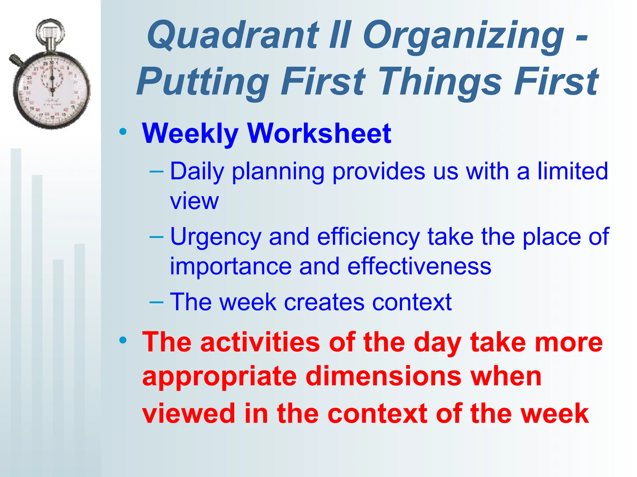 Quadrant II Organizing -
Putting First Things First
• Weekly Worksheet
– Daily planning provides us with a limited
view
– Urgency and efficiency take the place of
importance and effectiveness
– The week creates context
• The activities of the day take more
appropriate dimensions when
viewed in the context of the week
 