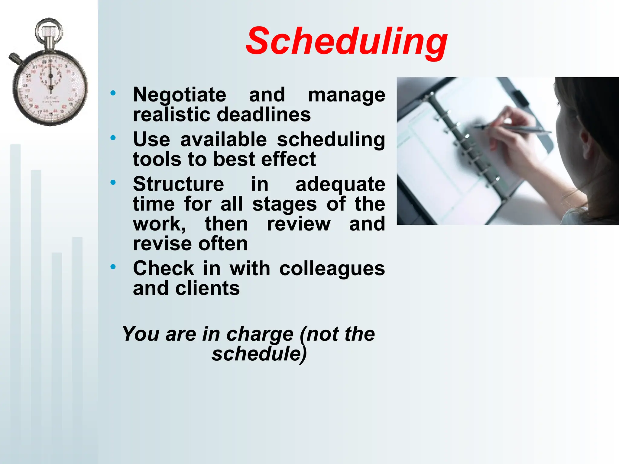 Scheduling
• Negotiate and manage
realistic deadlines
• Use available scheduling
tools to best effect
• Structure in adequate
time for all stages of the
work, then review and
revise often
• Check in with colleagues
and clients
You are in charge (not the
schedule)
 