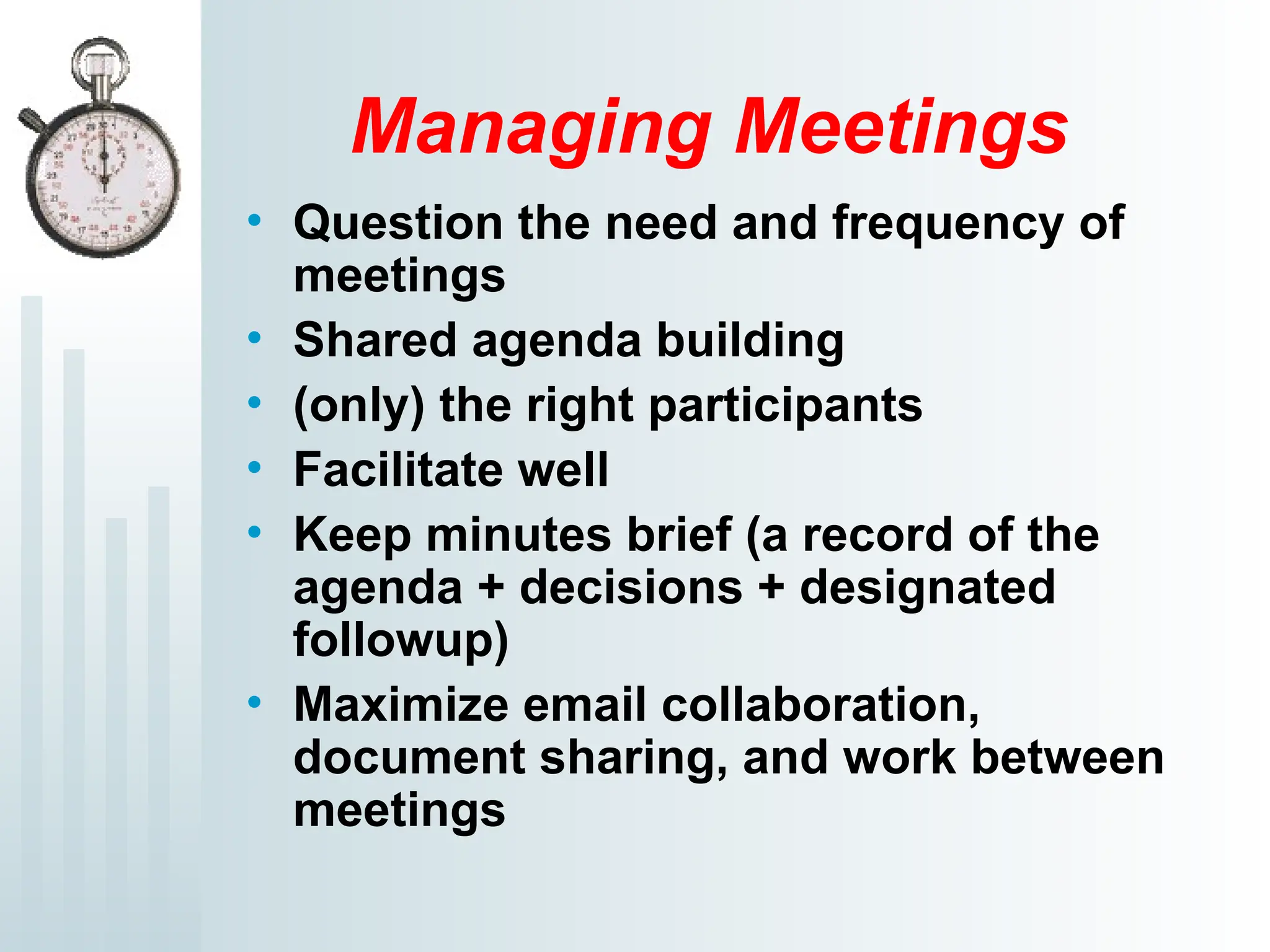 Managing Meetings
• Question the need and frequency of
meetings
• Shared agenda building
• (only) the right participants
• Facilitate well
• Keep minutes brief (a record of the
agenda + decisions + designated
followup)
• Maximize email collaboration,
document sharing, and work between
meetings
 