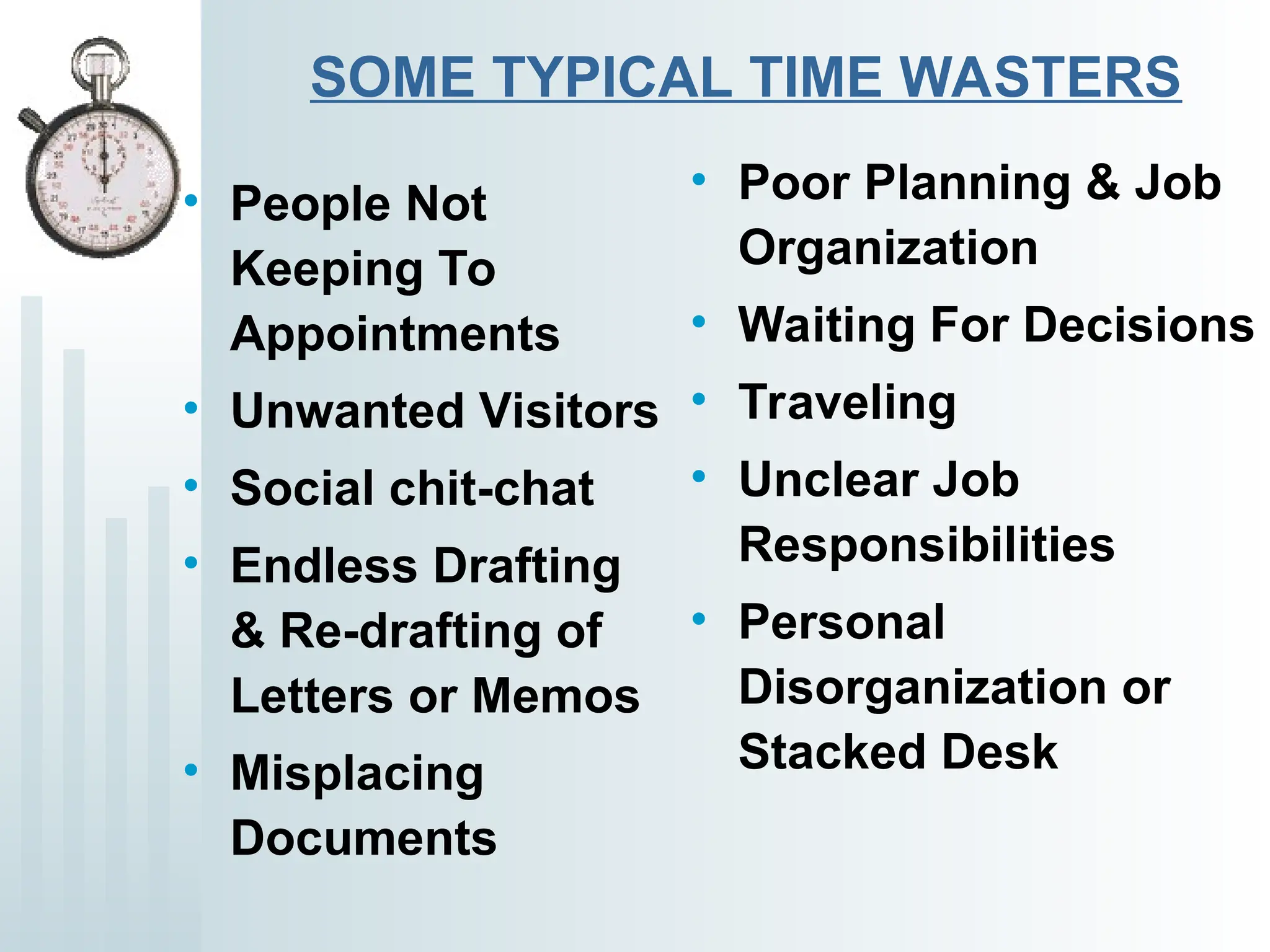 SOME TYPICAL TIME WASTERS
• People Not
Keeping To
Appointments
• Unwanted Visitors
• Social chit-chat
• Endless Drafting
& Re-drafting of
Letters or Memos
• Misplacing
Documents
• Poor Planning & Job
Organization
• Waiting For Decisions
• Traveling
• Unclear Job
Responsibilities
• Personal
Disorganization or
Stacked Desk
 