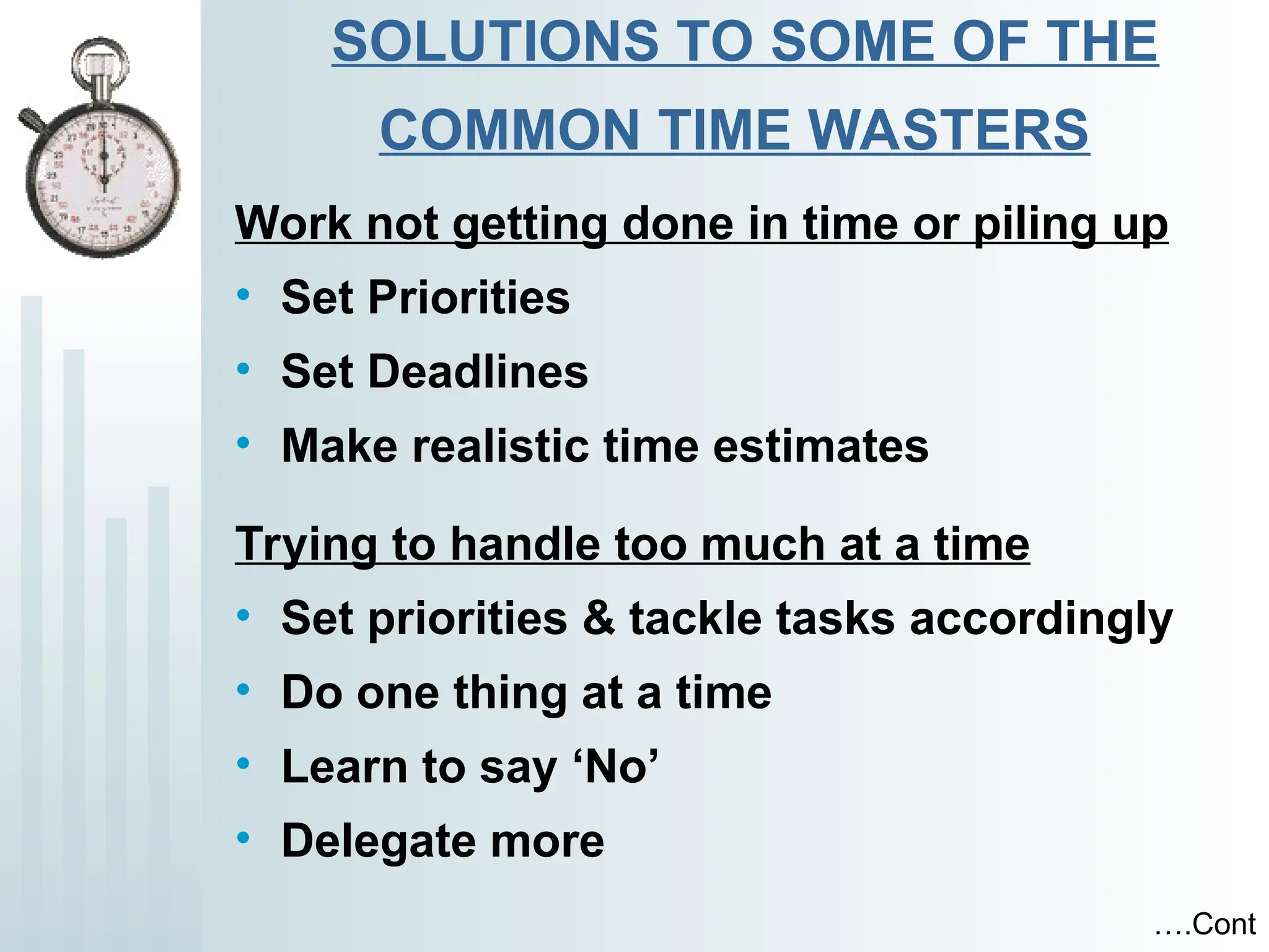 SOLUTIONS TO SOME OF THE
COMMON TIME WASTERS
Work not getting done in time or piling up
• Set Priorities
• Set Deadlines
• Make realistic time estimates
Trying to handle too much at a time
• Set priorities & tackle tasks accordingly
• Do one thing at a time
• Learn to say ‘No’
• Delegate more
….Cont
 