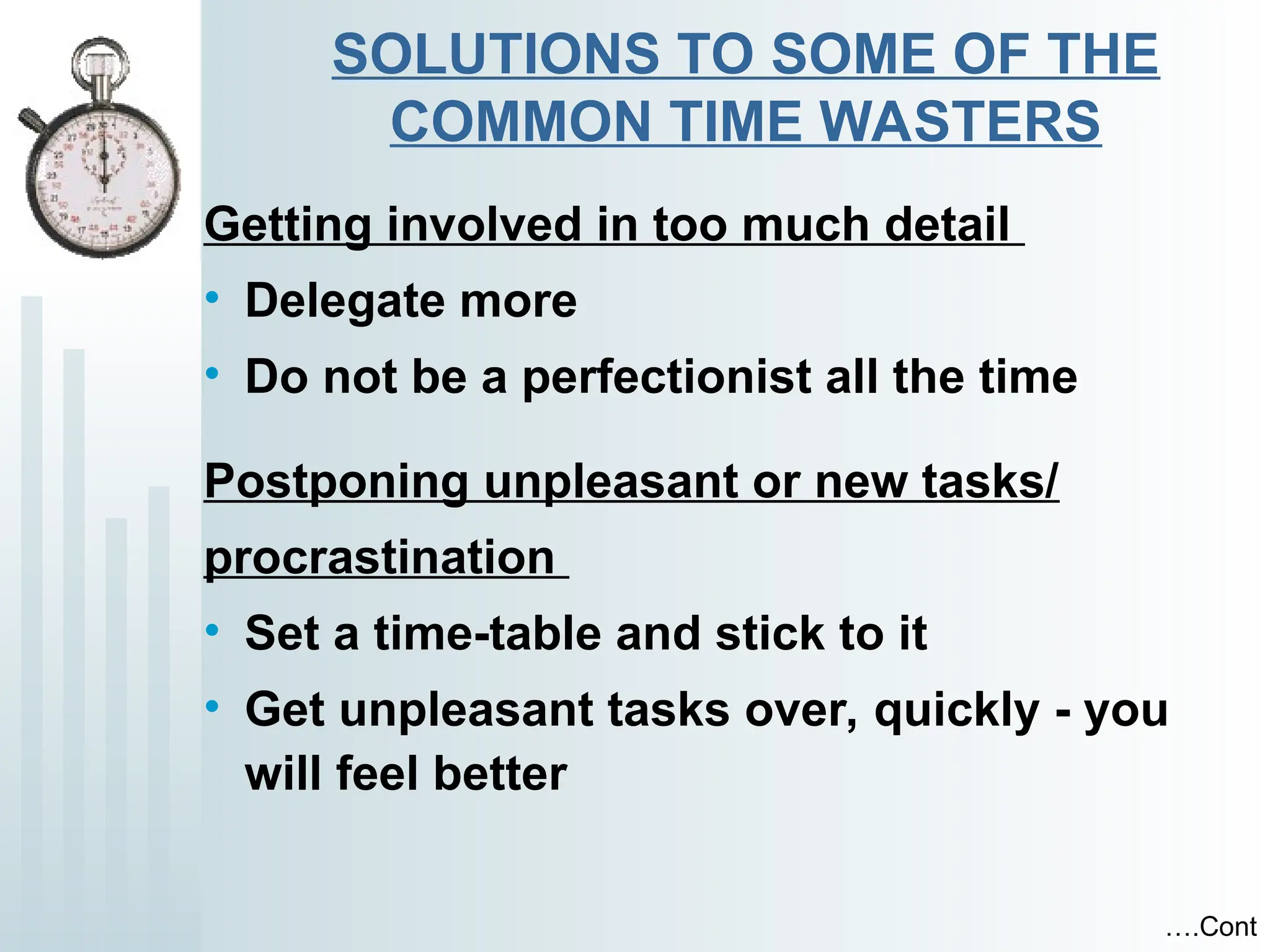 SOLUTIONS TO SOME OF THE
COMMON TIME WASTERS
Getting involved in too much detail
• Delegate more
• Do not be a perfectionist all the time
Postponing unpleasant or new tasks/
procrastination
• Set a time-table and stick to it
• Get unpleasant tasks over, quickly - you
will feel better
….Cont
 