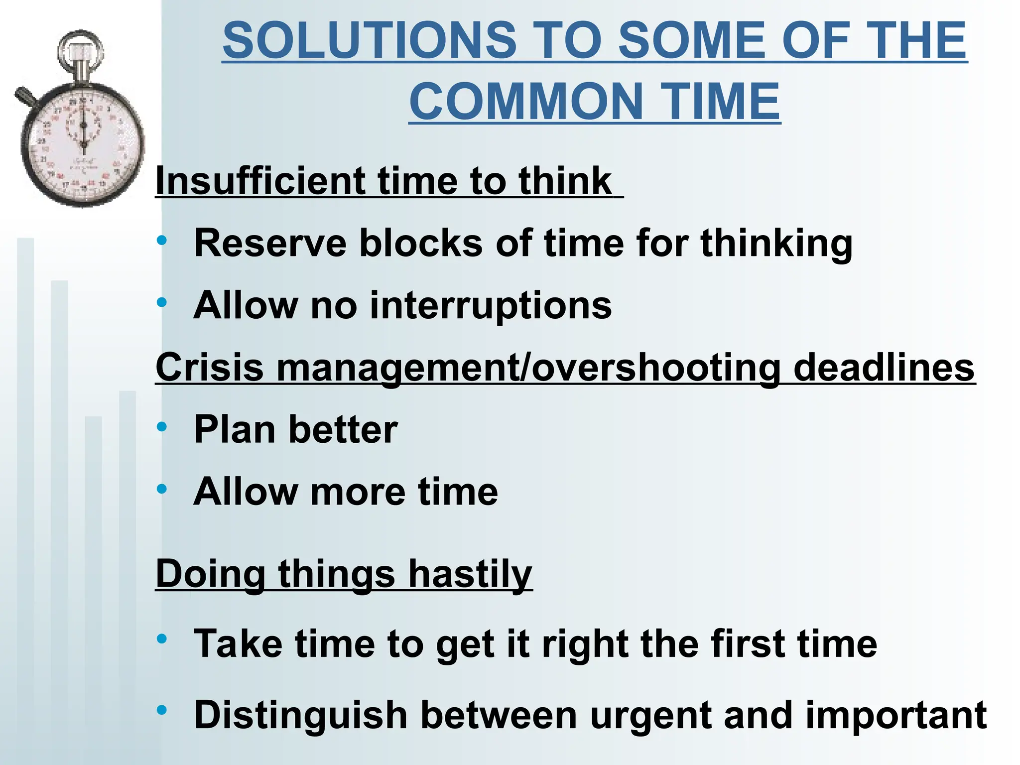 SOLUTIONS TO SOME OF THE
COMMON TIME
Insufficient time to think
• Reserve blocks of time for thinking
• Allow no interruptions
Crisis management/overshooting deadlines
• Plan better
• Allow more time
Doing things hastily
• Take time to get it right the first time
• Distinguish between urgent and important
 