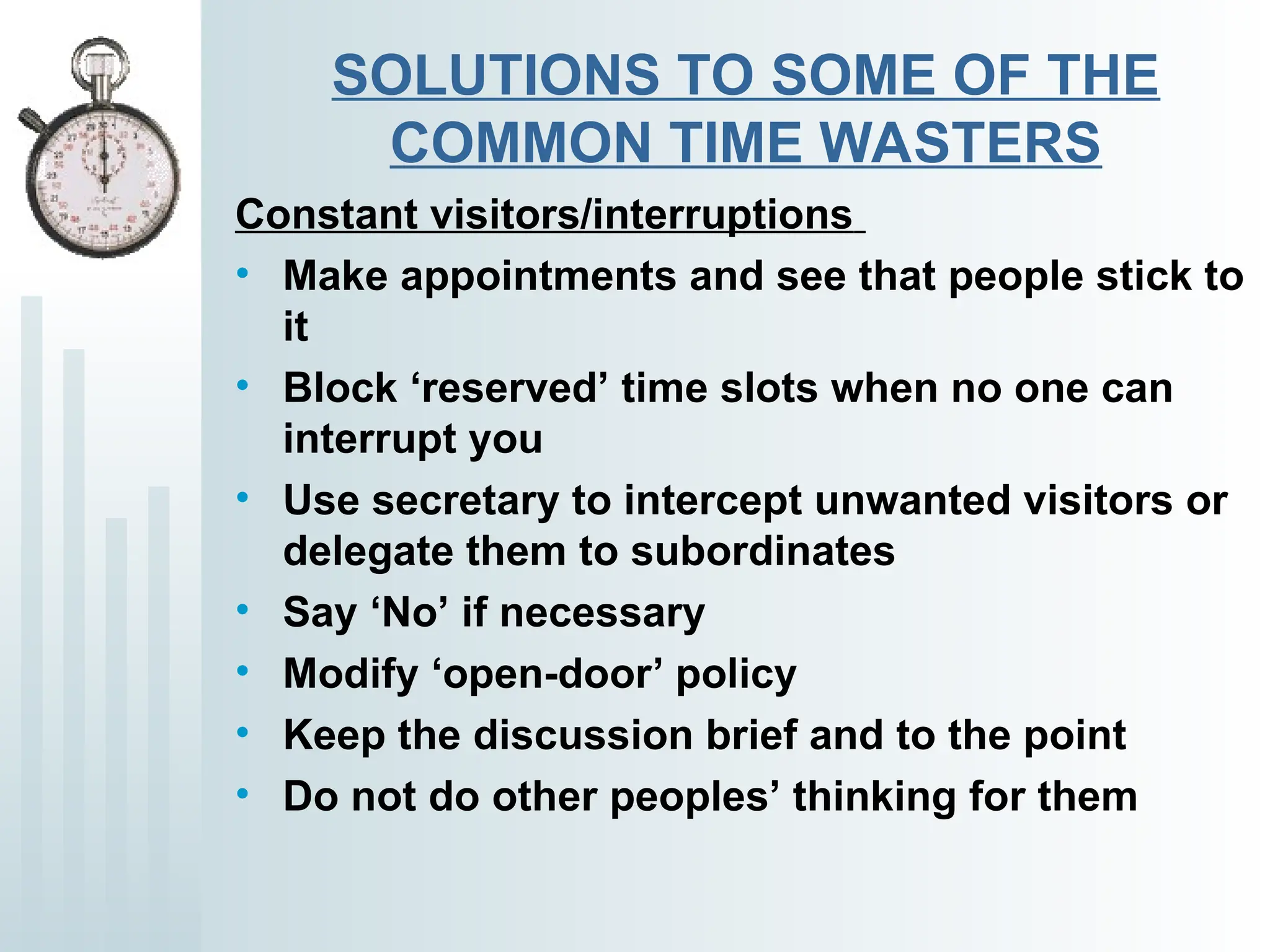 SOLUTIONS TO SOME OF THE
COMMON TIME WASTERS
Constant visitors/interruptions
• Make appointments and see that people stick to
it
• Block ‘reserved’ time slots when no one can
interrupt you
• Use secretary to intercept unwanted visitors or
delegate them to subordinates
• Say ‘No’ if necessary
• Modify ‘open-door’ policy
• Keep the discussion brief and to the point
• Do not do other peoples’ thinking for them
 