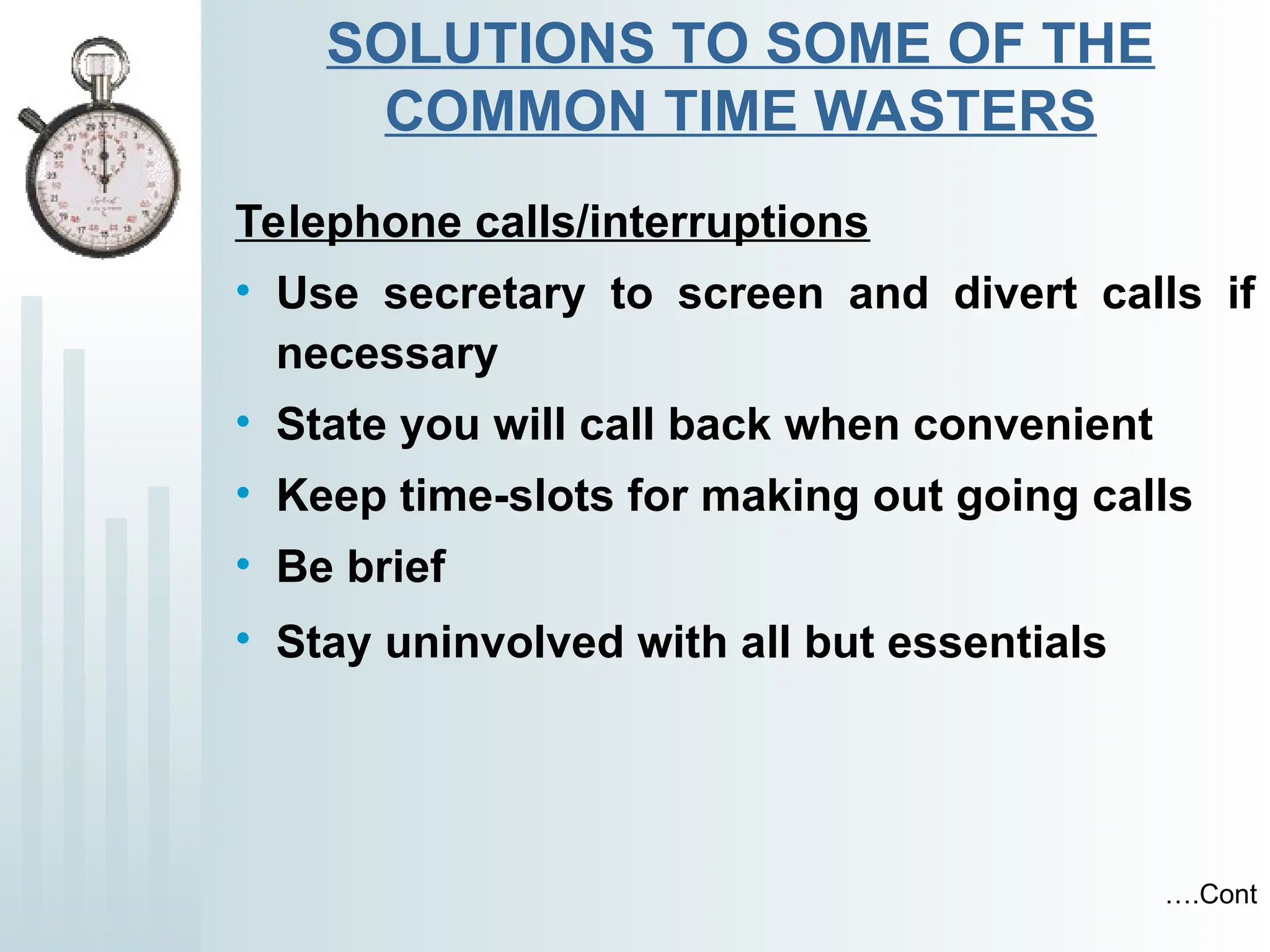 SOLUTIONS TO SOME OF THE
COMMON TIME WASTERS
Telephone calls/interruptions
• Use secretary to screen and divert calls if
necessary
• State you will call back when convenient
• Keep time-slots for making out going calls
• Be brief
• Stay uninvolved with all but essentials
….Cont
 