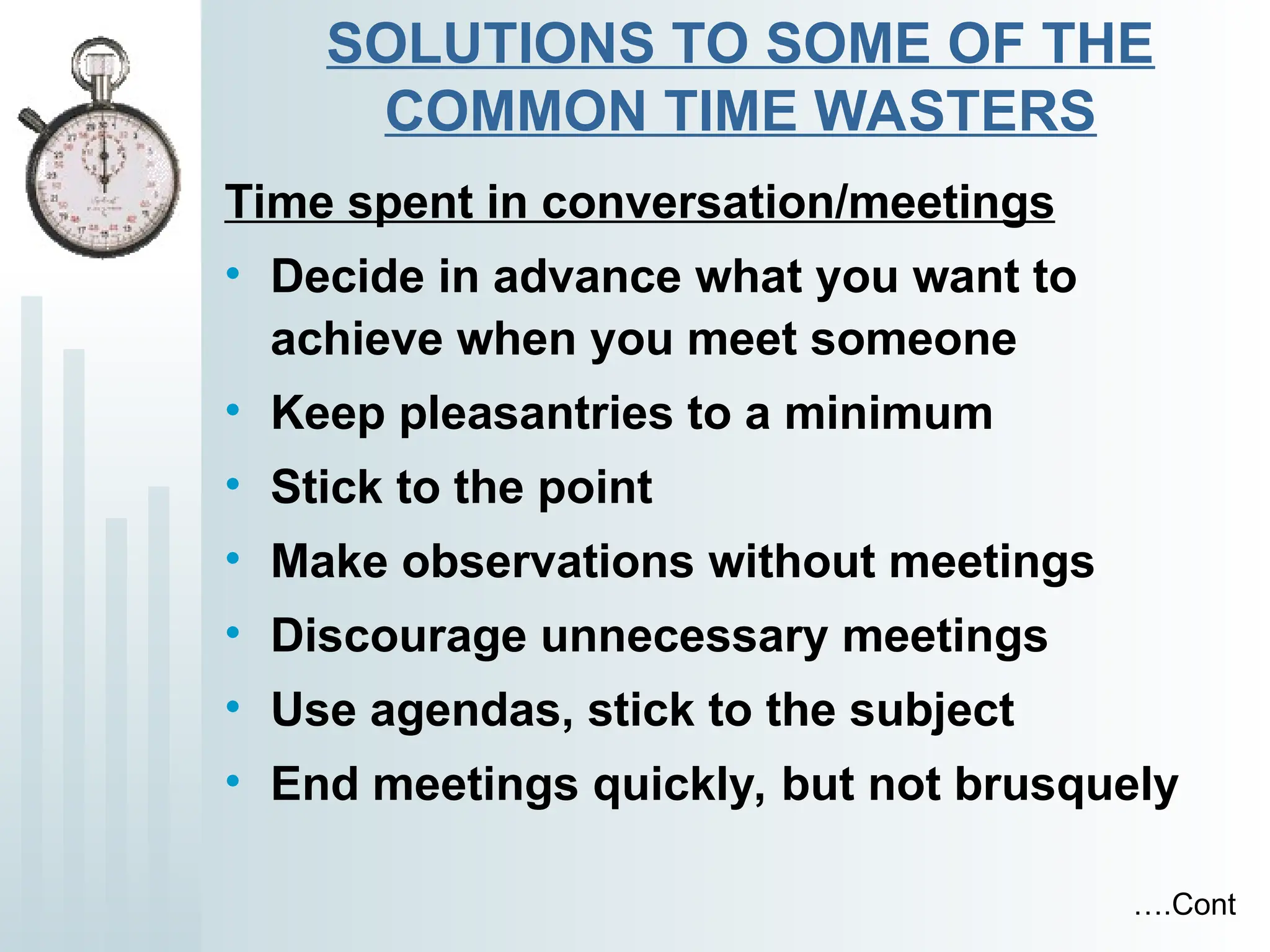 SOLUTIONS TO SOME OF THE
COMMON TIME WASTERS
Time spent in conversation/meetings
• Decide in advance what you want to
achieve when you meet someone
• Keep pleasantries to a minimum
• Stick to the point
• Make observations without meetings
• Discourage unnecessary meetings
• Use agendas, stick to the subject
• End meetings quickly, but not brusquely
….Cont
 