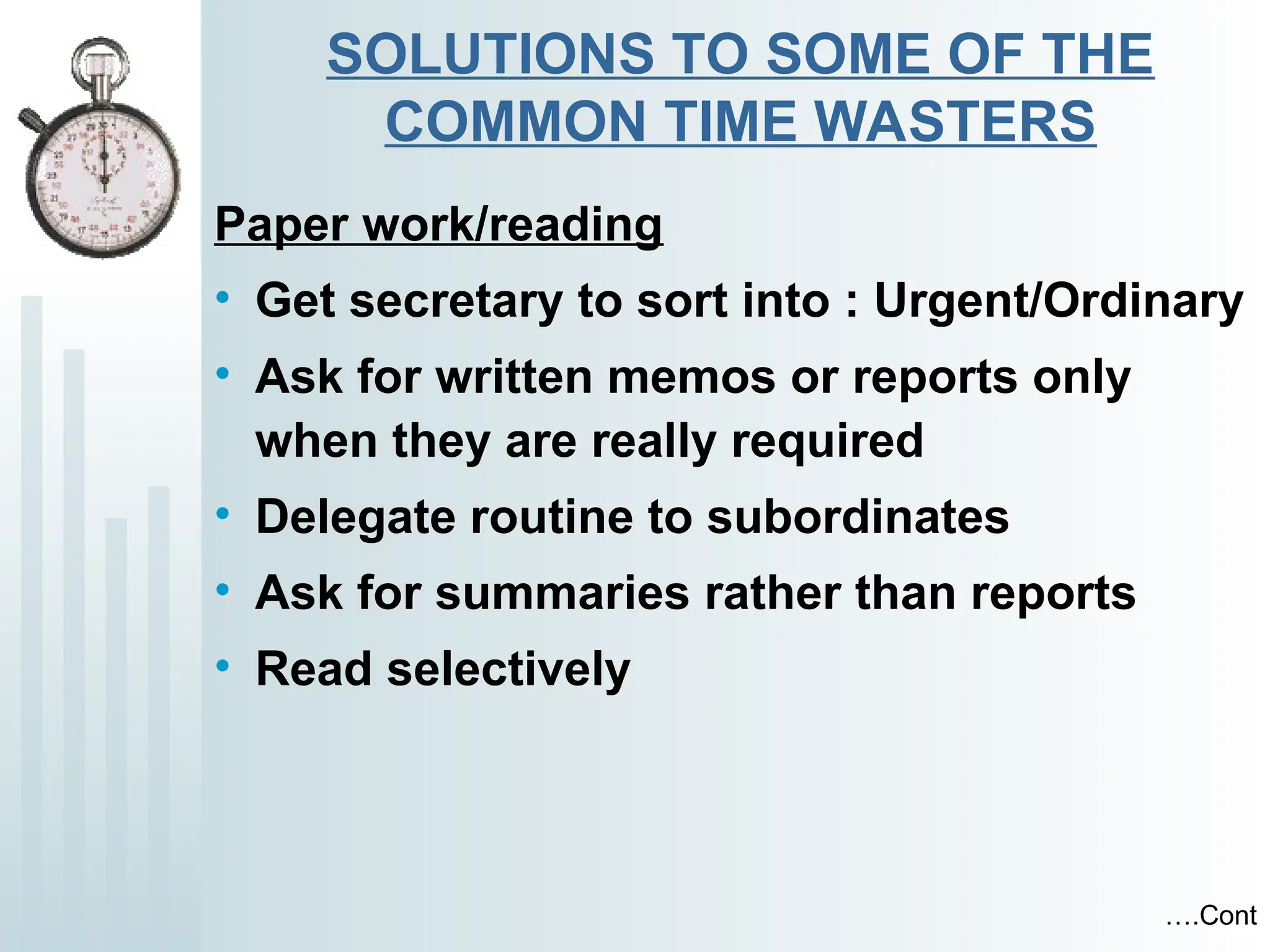 SOLUTIONS TO SOME OF THE
COMMON TIME WASTERS
Paper work/reading
• Get secretary to sort into : Urgent/Ordinary
• Ask for written memos or reports only
when they are really required
• Delegate routine to subordinates
• Ask for summaries rather than reports
• Read selectively
….Cont
 