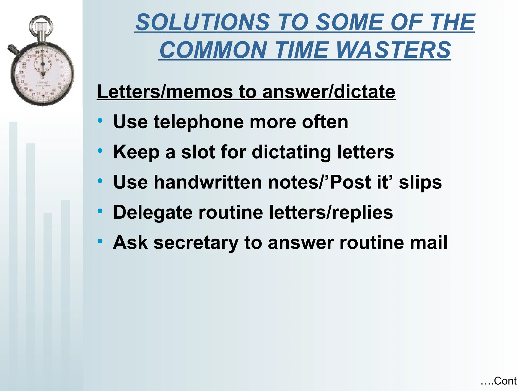 SOLUTIONS TO SOME OF THE
COMMON TIME WASTERS
Letters/memos to answer/dictate
• Use telephone more often
• Keep a slot for dictating letters
• Use handwritten notes/’Post it’ slips
• Delegate routine letters/replies
• Ask secretary to answer routine mail
….Cont
 