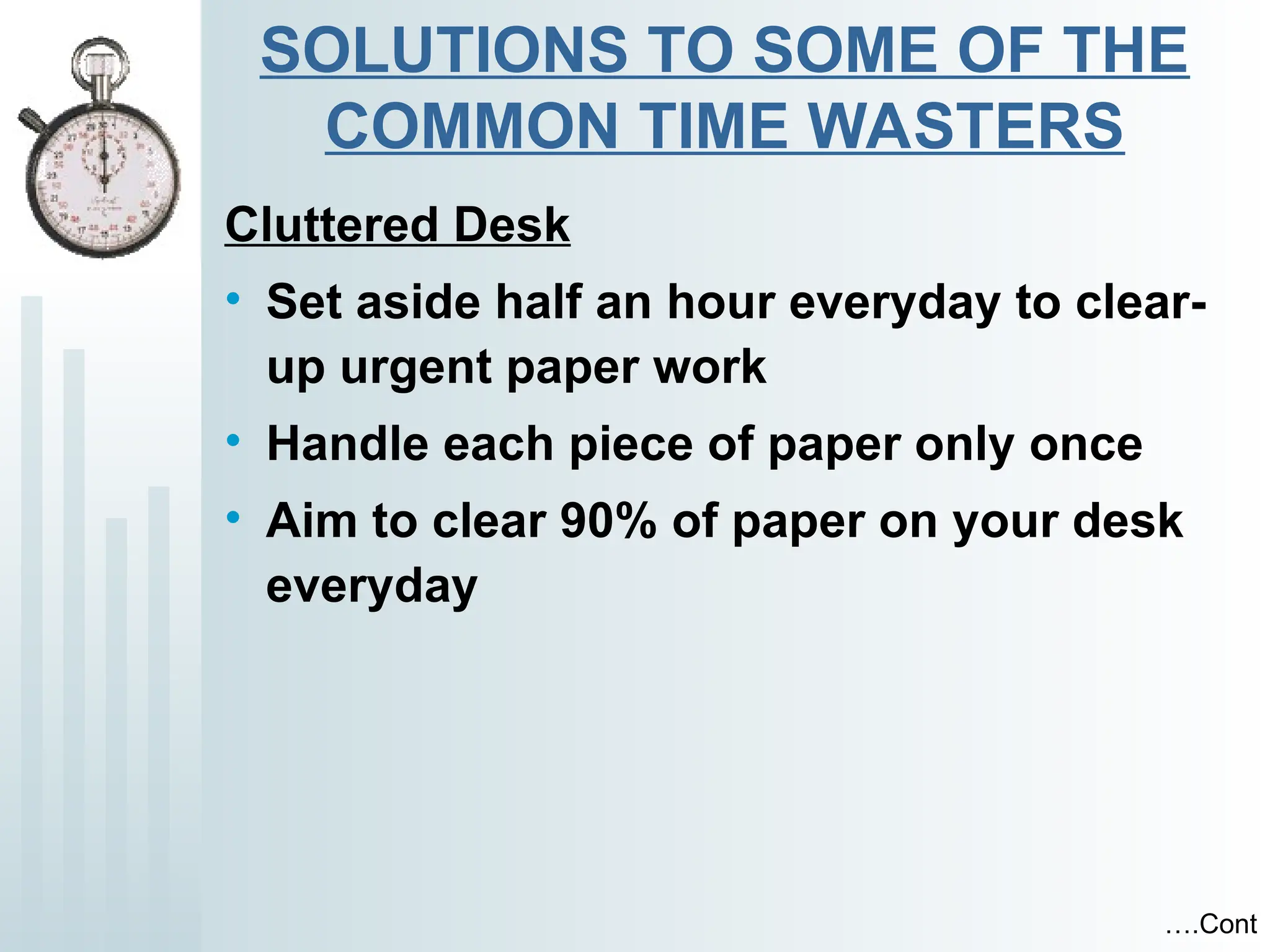 SOLUTIONS TO SOME OF THE
COMMON TIME WASTERS
Cluttered Desk
• Set aside half an hour everyday to clear-
up urgent paper work
• Handle each piece of paper only once
• Aim to clear 90% of paper on your desk
everyday
….Cont
 