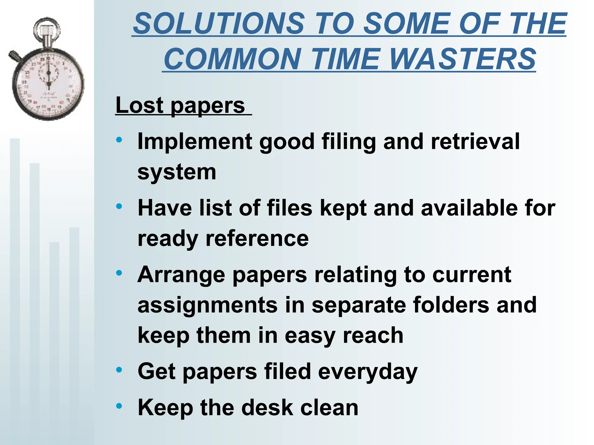 SOLUTIONS TO SOME OF THE
COMMON TIME WASTERS
Lost papers
• Implement good filing and retrieval
system
• Have list of files kept and available for
ready reference
• Arrange papers relating to current
assignments in separate folders and
keep them in easy reach
• Get papers filed everyday
• Keep the desk clean
 