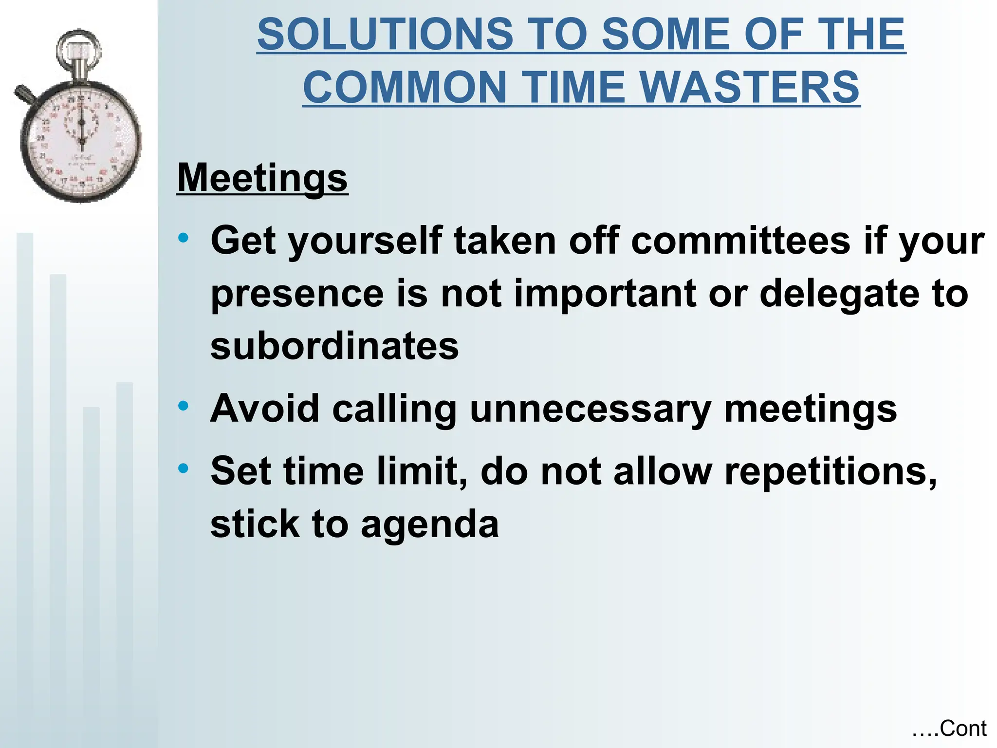 SOLUTIONS TO SOME OF THE
COMMON TIME WASTERS
Meetings
• Get yourself taken off committees if your
presence is not important or delegate to
subordinates
• Avoid calling unnecessary meetings
• Set time limit, do not allow repetitions,
stick to agenda
….Cont
 