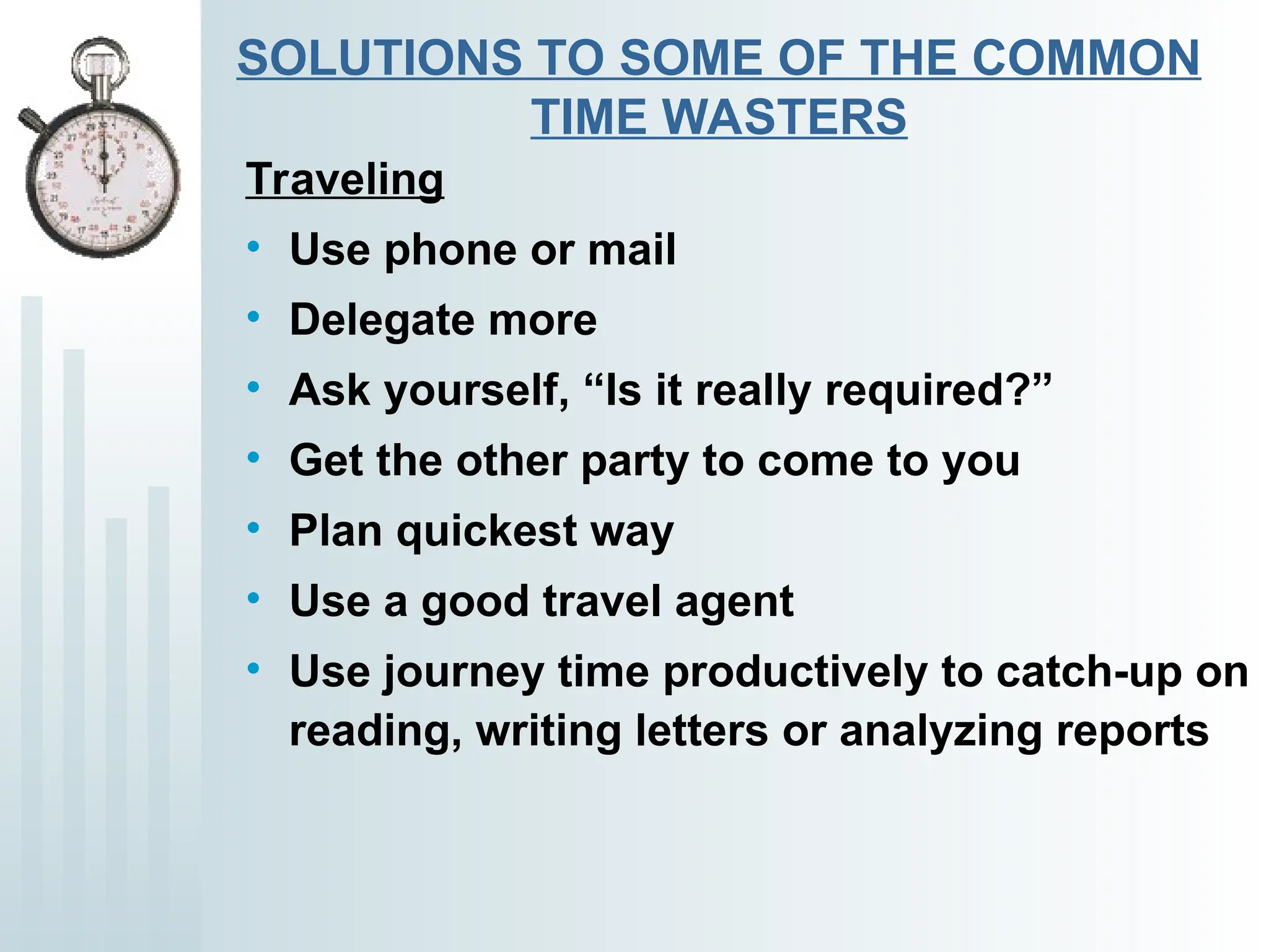 SOLUTIONS TO SOME OF THE COMMON
TIME WASTERS
Traveling
• Use phone or mail
• Delegate more
• Ask yourself, “Is it really required?”
• Get the other party to come to you
• Plan quickest way
• Use a good travel agent
• Use journey time productively to catch-up on
reading, writing letters or analyzing reports
 
