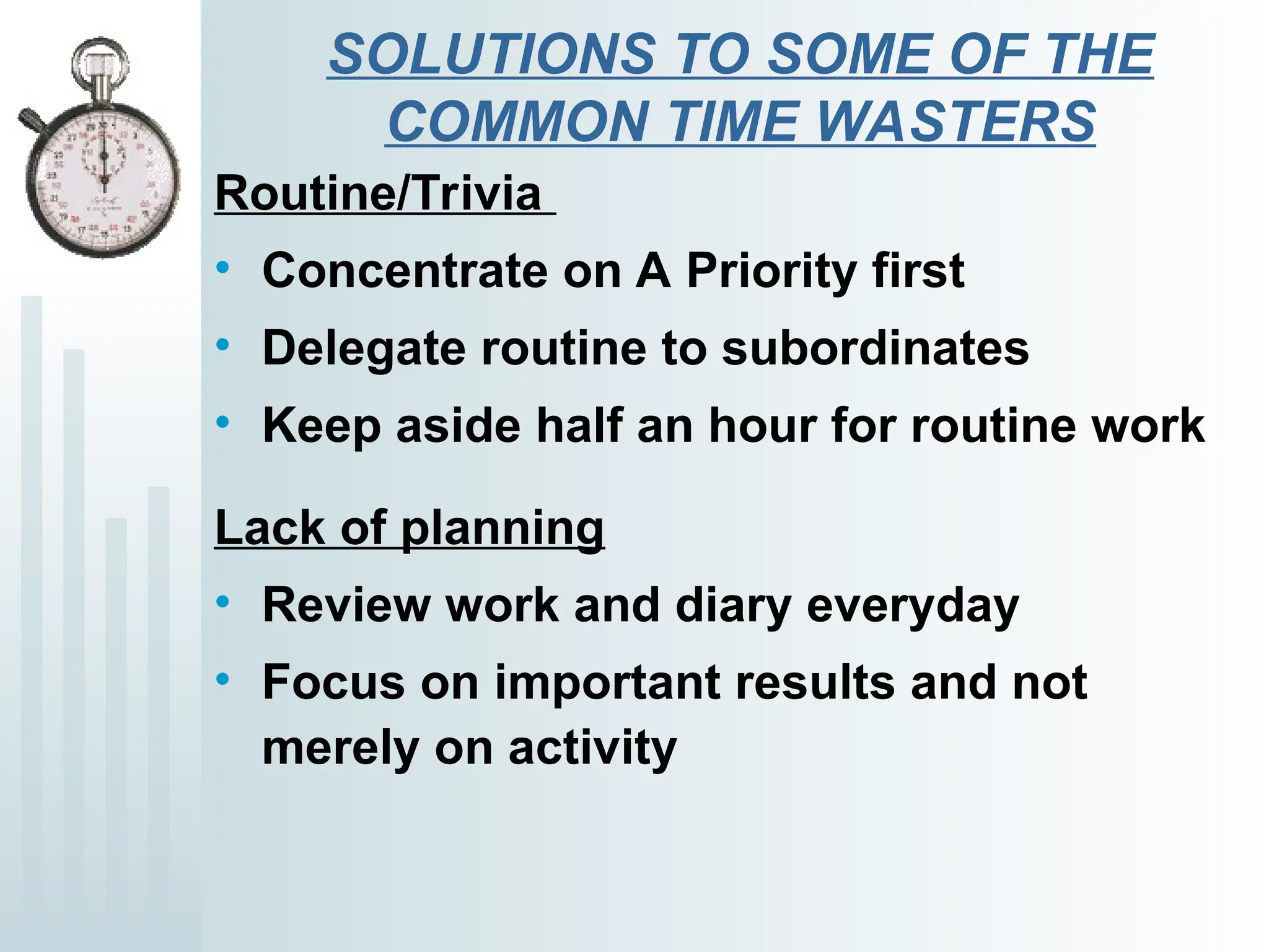 SOLUTIONS TO SOME OF THE
COMMON TIME WASTERS
Routine/Trivia
• Concentrate on A Priority first
• Delegate routine to subordinates
• Keep aside half an hour for routine work
Lack of planning
• Review work and diary everyday
• Focus on important results and not
merely on activity
 