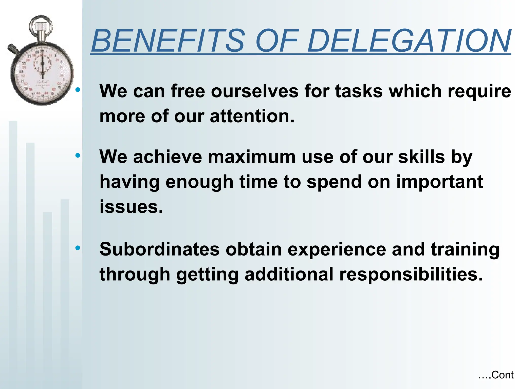 BENEFITS OF DELEGATION
• We can free ourselves for tasks which require
more of our attention.
• We achieve maximum use of our skills by
having enough time to spend on important
issues.
• Subordinates obtain experience and training
through getting additional responsibilities.
….Cont
 