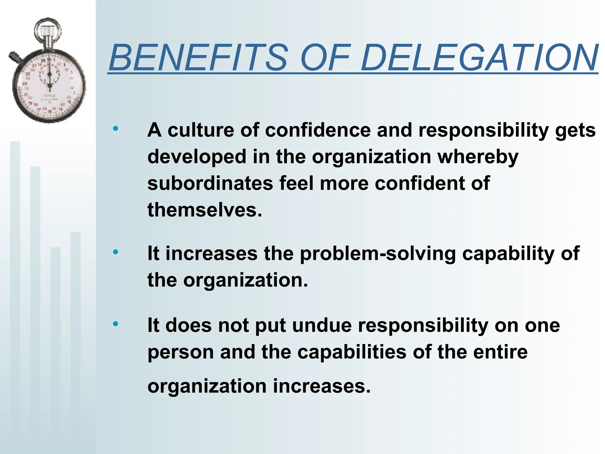 BENEFITS OF DELEGATION
• A culture of confidence and responsibility gets
developed in the organization whereby
subordinates feel more confident of
themselves.
• It increases the problem-solving capability of
the organization.
• It does not put undue responsibility on one
person and the capabilities of the entire
organization increases.
 