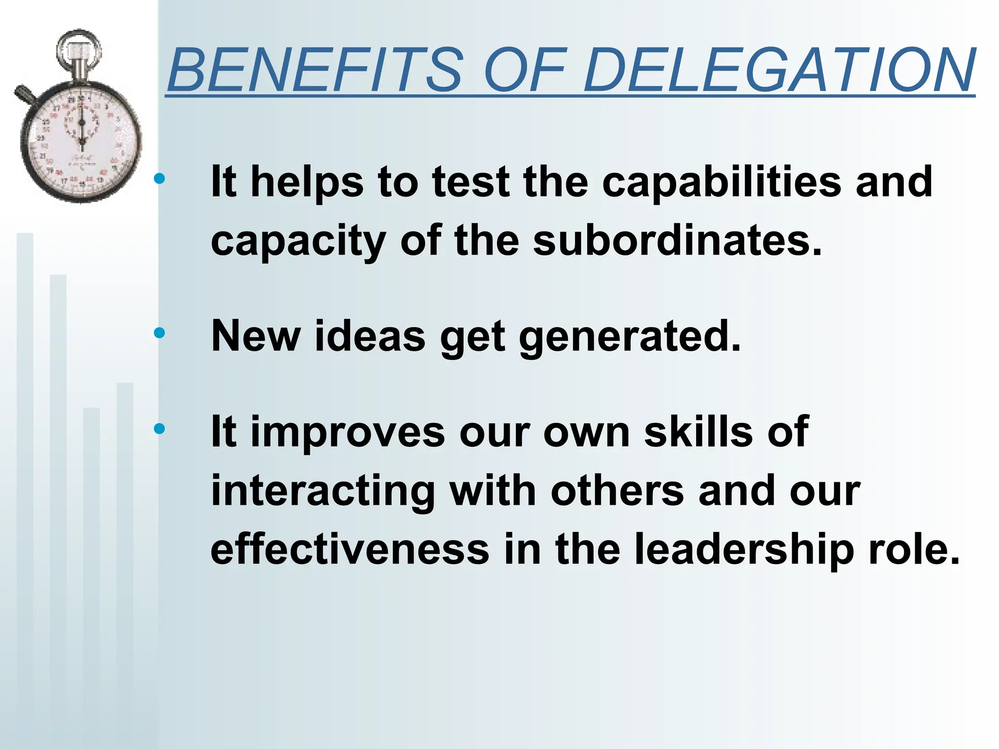 BENEFITS OF DELEGATION
• It helps to test the capabilities and
capacity of the subordinates.
• New ideas get generated.
• It improves our own skills of
interacting with others and our
effectiveness in the leadership role.
 