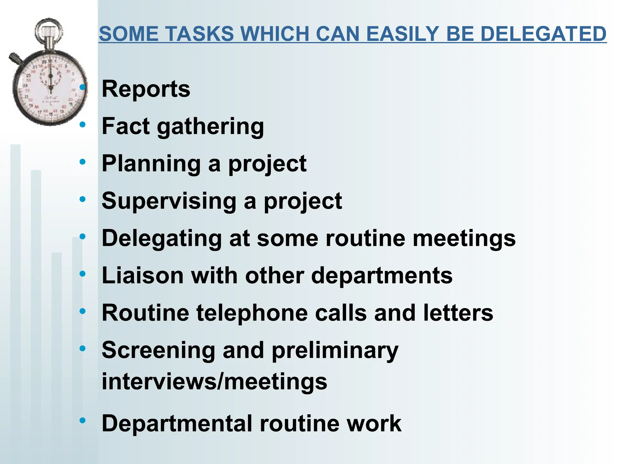 SOME TASKS WHICH CAN EASILY BE DELEGATED
• Reports
• Fact gathering
• Planning a project
• Supervising a project
• Delegating at some routine meetings
• Liaison with other departments
• Routine telephone calls and letters
• Screening and preliminary
interviews/meetings
• Departmental routine work
 