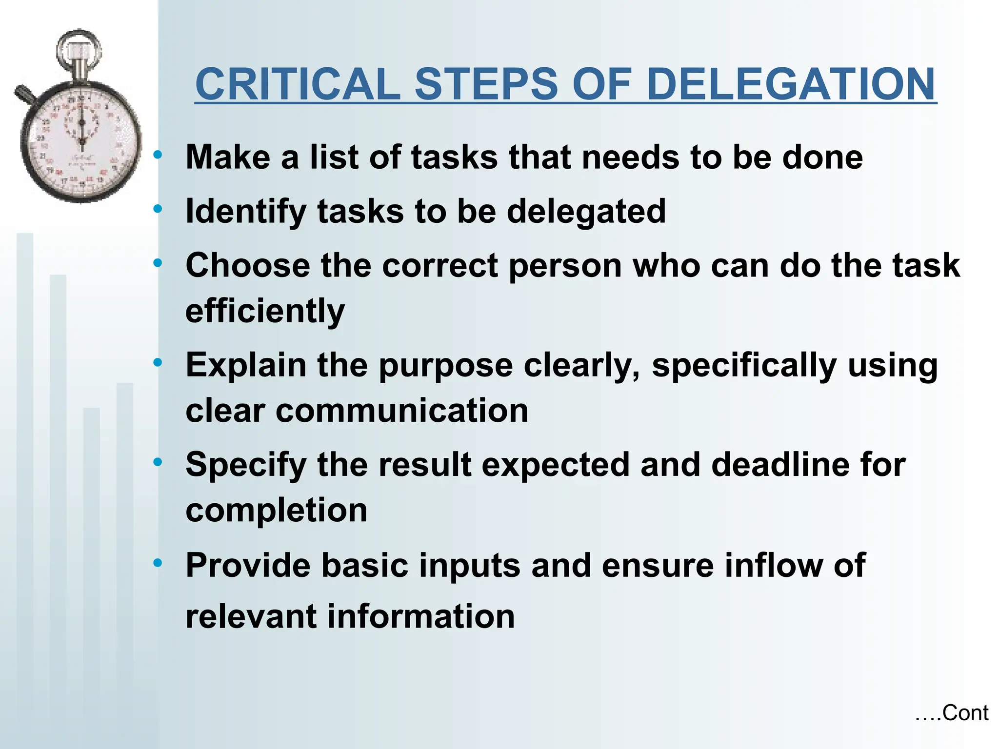 CRITICAL STEPS OF DELEGATION
• Make a list of tasks that needs to be done
• Identify tasks to be delegated
• Choose the correct person who can do the task
efficiently
• Explain the purpose clearly, specifically using
clear communication
• Specify the result expected and deadline for
completion
• Provide basic inputs and ensure inflow of
relevant information
….Cont
 