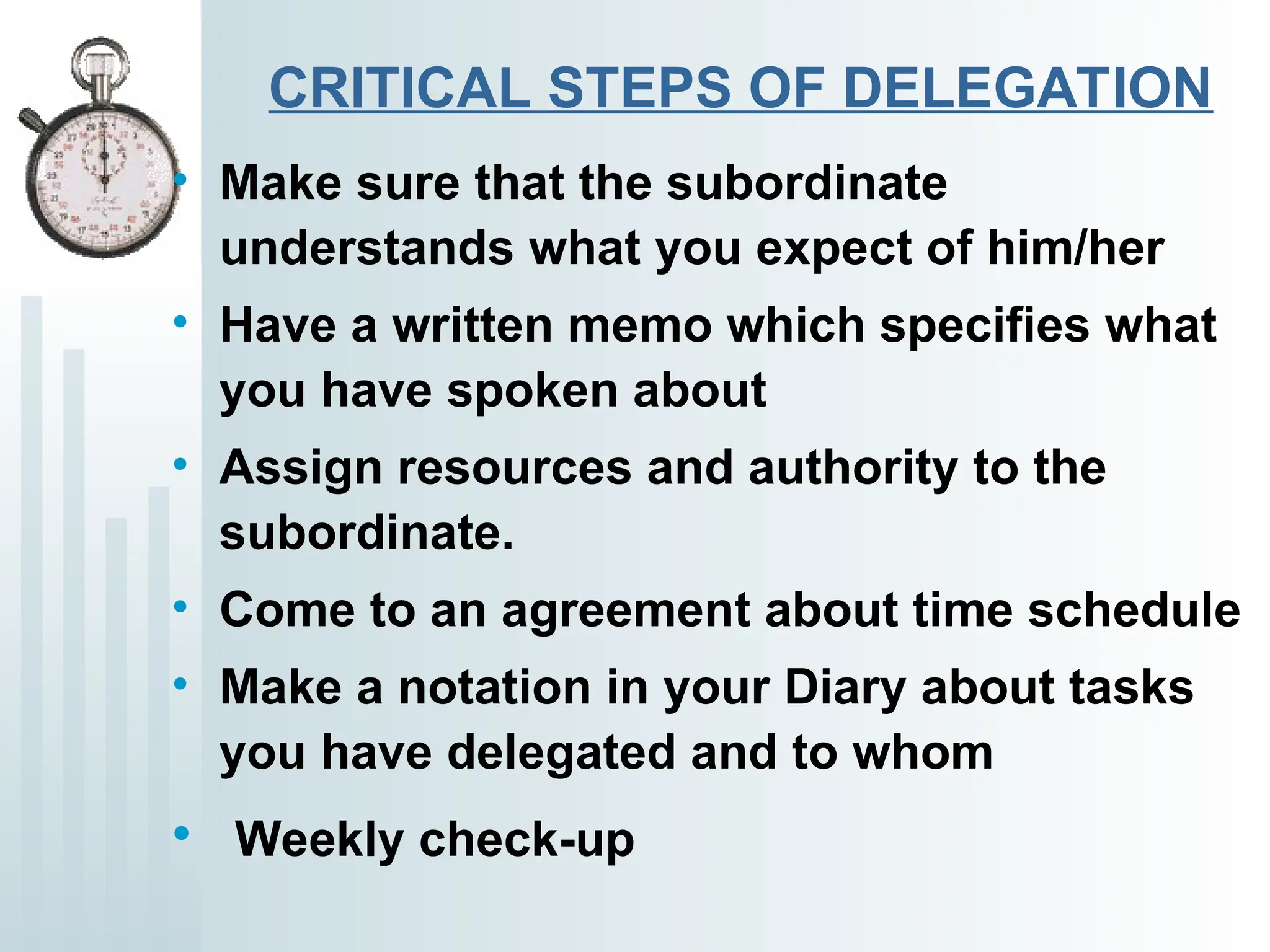 CRITICAL STEPS OF DELEGATION
• Make sure that the subordinate
understands what you expect of him/her
• Have a written memo which specifies what
you have spoken about
• Assign resources and authority to the
subordinate.
• Come to an agreement about time schedule
• Make a notation in your Diary about tasks
you have delegated and to whom
• Weekly check-up
 