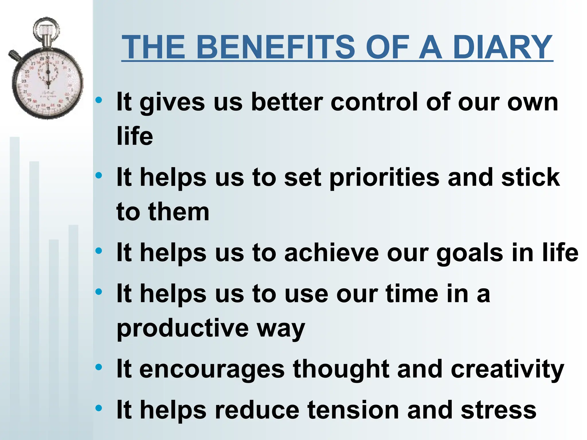 THE BENEFITS OF A DIARY
• It gives us better control of our own
life
• It helps us to set priorities and stick
to them
• It helps us to achieve our goals in life
• It helps us to use our time in a
productive way
• It encourages thought and creativity
• It helps reduce tension and stress
 