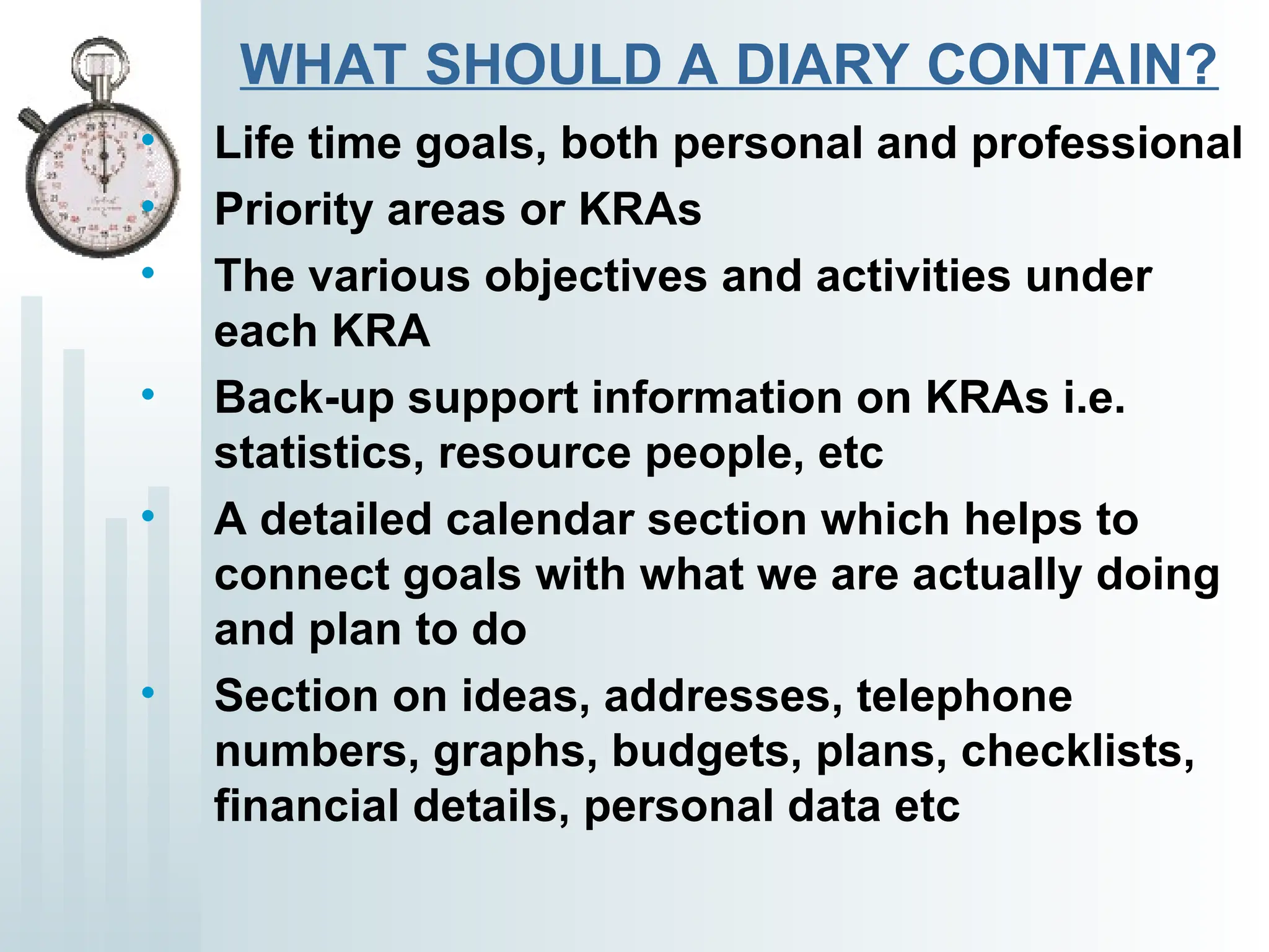 WHAT SHOULD A DIARY CONTAIN?
• Life time goals, both personal and professional
• Priority areas or KRAs
• The various objectives and activities under
each KRA
• Back-up support information on KRAs i.e.
statistics, resource people, etc
• A detailed calendar section which helps to
connect goals with what we are actually doing
and plan to do
• Section on ideas, addresses, telephone
numbers, graphs, budgets, plans, checklists,
financial details, personal data etc
 