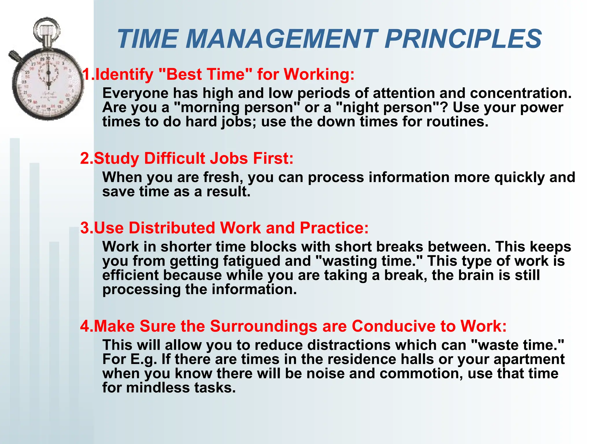 TIME MANAGEMENT PRINCIPLES
1.Identify "Best Time" for Working:
Everyone has high and low periods of attention and concentration.
Are you a "morning person" or a "night person"? Use your power
times to do hard jobs; use the down times for routines.
2.Study Difficult Jobs First:
When you are fresh, you can process information more quickly and
save time as a result.
3.Use Distributed Work and Practice:
Work in shorter time blocks with short breaks between. This keeps
you from getting fatigued and "wasting time." This type of work is
efficient because while you are taking a break, the brain is still
processing the information.
4.Make Sure the Surroundings are Conducive to Work:
This will allow you to reduce distractions which can "waste time."
For E.g. If there are times in the residence halls or your apartment
when you know there will be noise and commotion, use that time
for mindless tasks.
 