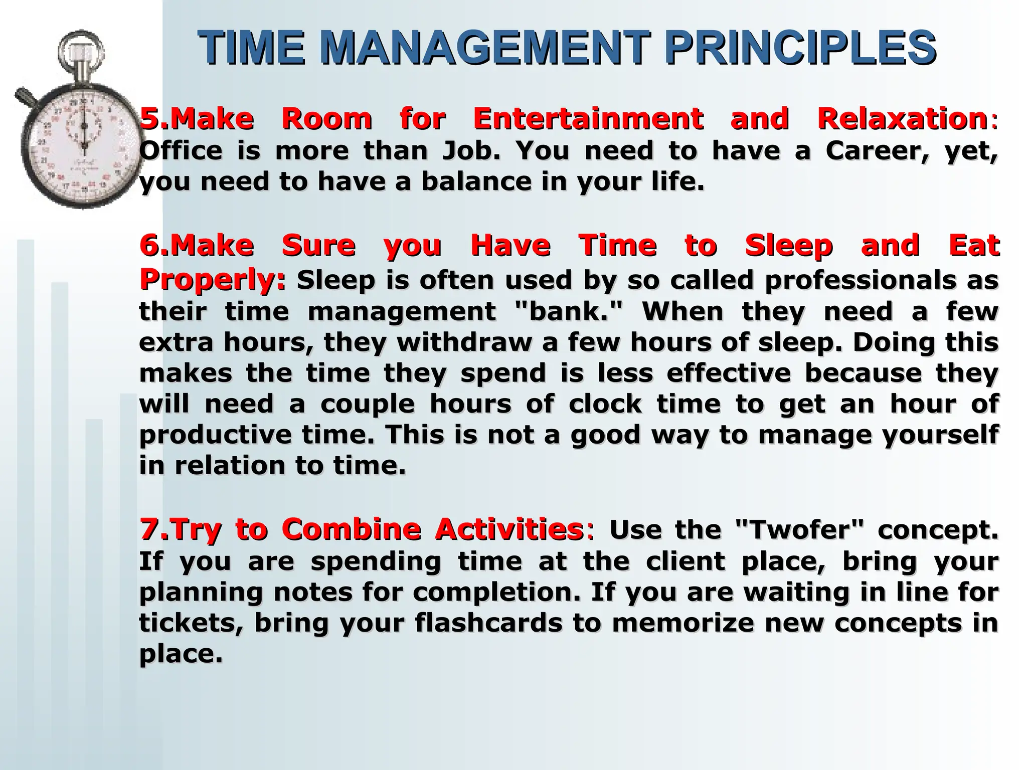 5.Make Room for Entertainment and Relaxation
5.Make Room for Entertainment and Relaxation:
:
Office is more than Job. You need to have a Career, yet,
Office is more than Job. You need to have a Career, yet,
you need to have a balance in your life.
you need to have a balance in your life.
6.Make Sure you Have Time to Sleep and Eat
6.Make Sure you Have Time to Sleep and Eat
Properly:
Properly: Sleep is often used by so called professionals as
Sleep is often used by so called professionals as
their time management "bank." When they need a few
their time management "bank." When they need a few
extra hours, they withdraw a few hours of sleep. Doing this
extra hours, they withdraw a few hours of sleep. Doing this
makes the time they spend is less effective because they
makes the time they spend is less effective because they
will need a couple hours of clock time to get an hour of
will need a couple hours of clock time to get an hour of
productive time. This is not a good way to manage yourself
productive time. This is not a good way to manage yourself
in relation to time.
in relation to time.
7.Try to Combine Activities
7.Try to Combine Activities:
: Use the "Twofer" concept.
Use the "Twofer" concept.
If you are spending time at the client place, bring your
If you are spending time at the client place, bring your
planning notes for completion. If you are waiting in line for
planning notes for completion. If you are waiting in line for
tickets, bring your flashcards to memorize new concepts in
tickets, bring your flashcards to memorize new concepts in
place.
place.
TIME MANAGEMENT PRINCIPLES
TIME MANAGEMENT PRINCIPLES
 