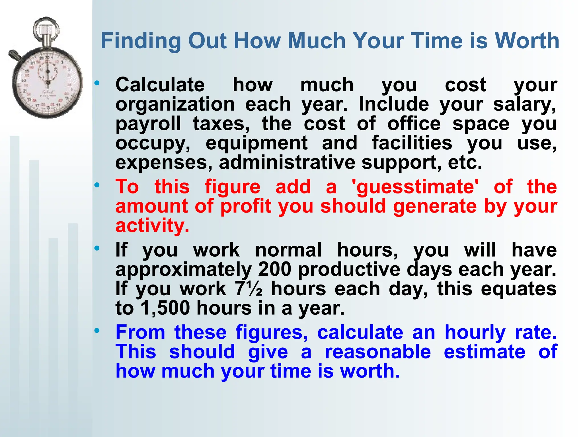 Finding Out How Much Your Time is Worth
• Calculate how much you cost your
organization each year. Include your salary,
payroll taxes, the cost of office space you
occupy, equipment and facilities you use,
expenses, administrative support, etc.
• To this figure add a 'guesstimate' of the
amount of profit you should generate by your
activity.
• If you work normal hours, you will have
approximately 200 productive days each year.
If you work 7½ hours each day, this equates
to 1,500 hours in a year.
• From these figures, calculate an hourly rate.
This should give a reasonable estimate of
how much your time is worth.
 