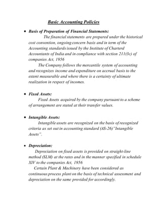 Basic Accounting Policies
 Basis of Preparation of Financial Statements:
The financial statements are prepared under the historical
cost convention, ongoing concern basis and in term of the
Accounting standards issued by the Institute of Charterd
Accountants of India and in compliance with section 211(3c) of
companies Act, 1956
The Company follows the mercantile system of accounting
and recognizes income and expenditure on accrual basis to the
extent measurable and where there is a certainty of ultimate
realization in respect of incomes.
 Fixed Assets:
Fixed Assets acquired by the company pursuant to a scheme
of arrangement are stated at their transfer values.
 Intangible Assets:
Intangible assets are recognized on the basis of recognized
criteria as set out in accounting standard (AS-26)”Intangible
Assets”.
 Depreciation:
Depreciation on fixed assets is provided on straight-line
method (SLM) at the rates and in the manner specified in schedule
XIV to the companies Act, 1956
Certain Plant & Machinery have been considered as
continuous process plant on the basis of technical assessment and
depreciation on the same provided for accordingly.
 