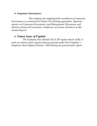  Corporate Governance:
The company has implanted the conditions of corporate
Governance as contained in Clause 49 of listing agreement. Separate
reports on Corporate Governance and Management Discussion and
Analysis along with necessary certificates are given elsewhere in this
Annual Report.
 Future Issue of Capital:
The Company has allotted 30,23,507 equity shares of Re.1/-
each on various dates against options granted under the Company’s
Employee Stock Option Scheme- 2005 during the period under report.
 