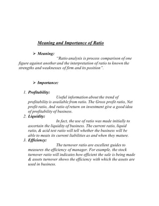 Meaning and Importance of Ratio
 Meaning:
“Ratio analysis is process comparison of one
figure against another and the interpretation of ratio to known the
strengths and weaknesses of firm and its position”.
 Importance:
1. Profitability:
Useful information about the trend of
profitability is available from ratio. The Gross profit ratio, Net
profit ratio, And ratio of return on investment give a good idea
of profitability of business.
2. Liquidity:
In fact, the use of ratio was made initially to
ascertain the liquidity of business. The current ratio, liquid
ratio, & acid test ratio will tell whether the business will be
able to meats its current liabilities as and when they mature.
3. Efficiency:
The turnover ratio are excellent guides to
measures the efficiency of manager. For example, the stock
turnover ratio will indicates how efficient the sale is being made
& assets turnover shows the efficiency with which the assets are
used in business.
 