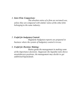 4. Inter-Firm Comparison:
The absolute ratios of a firm are not much use,
unless they are compared with similar ratios of the other firm
belonging to the same industry.
5. Useful for budgetary Control:
Regularly budgetary reports are prepared in
business where the system of budgetary control is in use.
6. Useful for Decision Making:
Ratios guide the management in making some
of the importance decisions. Supposed, the liquidity ratio shows
unsatisfactory positions, the management may decide to get
additionalliquid funds.
 