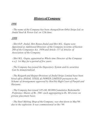 Historyof Company
1998
- The name of the Company has been changed from Orbit Strips Ltd. to
Jindal Steel & Power Ltd. on 12th June.
1999
- Shri O.P. Jindal, Shri Ratan Jindal and Shri M.L. Gupta were
Appointed as Additional Directors of the Company in terms of Section
260 of the Companies Act, 1956 and Article 117 of Articles of
Association of the Company.
- Shri M.L. Gupta, appointed as Whole time Director of the Company
w.e.f. 1st May for a period of five years.
- The Company has joined the Depository System and its securities
Can be dematerialized.
- The Raigarh and Raipur Divisions of Jindal Strips Limited have been
hived off to JINDAL STEEL & POWER LIMITED pursuant to the
Scheme of Arrangement approved by Hon'ble High Court of Punjab and
Haryana.
- The Company has issued 14% 60, 00,000 Cumulative Redeemable
Preference Shares of Rs. 100/- each aggregating to Rs. 60 crores on
private placement basis.
- The Steel Melting Shop of the Company, was shut down in May'98
due to the explosion. It was commissioned in Oct '99.
 