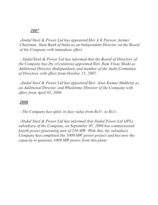 2007
-Jindal Steel & Power Ltd has appointed Shri A K Purwar, former
Chairman, State Bank of India as an Independent Director on the Board
of the Company with immediate effect.
- Jindal Steel & Power Ltd has informed that the Board of Directors of
the Company has (by circulation) appointed Shri. Ram Vinay Shahi as
Additional Director (Independent) and member of the Audit Committee
of Directors with effect from October 15, 2007.
-Jindal Steel & Power Ltd has appointed Shri. Arun Kumar Mukherji as
an Additional Director and Wholetime Director of the Company with
effect from April 01, 2008
2008
- The Company has splits its face value from Rs5/- to Rs1/-.
-Jindal Steel & Power Ltd has informed that Jindal Power Ltd (JPL),
subsidiary of the Company, on September 05, 2008 has commissioned
fourth power generating unit of 250 MW. With this, the subsidiary
Company has completed the 1000 MW power project and has now the
capacity to generate 1000 MW power from this plant.
 