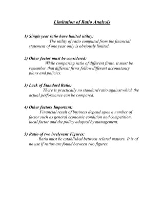 Limitation of Ratio Analysis
1) Single year ratio have limited utility:
The utility of ratio computed from the financial
statement of one year only is obviously limited.
2) Other factor must be considered:
While comparing ratio of different firms, it must be
remember that different firms follow different accountancy
plans and policies.
3) Lack of Standard Ratio:
There is practically no standard ratio against which the
actual performance can be compared.
4) Other factors Important:
Financial result of business depend upon a number of
factor such as general economic condition and competition,
local factor and the policy adopted by management.
5) Ratio of two irrelevant Figures:
Ratio must be established between related matters. It is of
no use if ratios are found between two figures.
 