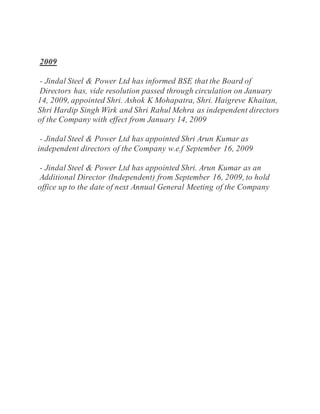 2009
- Jindal Steel & Power Ltd has informed BSE that the Board of
Directors has, vide resolution passed through circulation on January
14, 2009, appointed Shri. Ashok K Mohapatra, Shri. Haigreve Khaitan,
Shri Hardip Singh Wirk and Shri Rahul Mehra as independent directors
of the Company with effect from January 14, 2009
- Jindal Steel & Power Ltd has appointed Shri Arun Kumar as
independent directors of the Company w.e.f September 16, 2009
- Jindal Steel & Power Ltd has appointed Shri. Arun Kumar as an
Additional Director (Independent) from September 16, 2009, to hold
office up to the date of next Annual General Meeting of the Company
 