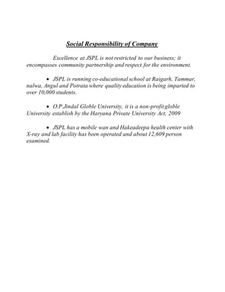 Social Responsibility of Company
Excellence at JSPL is not restricted to our business; it
encompasses community partnership and respect for the environment.
 JSPL is running co-educational school at Raigarh, Tammar,
nalwa, Angul and Potrata where quality education is being imparted to
over 10,000 students.
 O.P.Jindal Globle University, it is a non-profitgloble
University establish by the Haryana Private University Act, 2009
 JSPL has a mobile wan and Hakeadeepa health center with
X-ray and lab facility has been operated and about 12,609 person
examined.
 