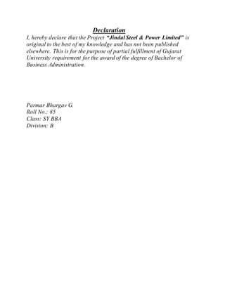 Declaration
I, hereby declare that the Project “JindalSteel & Power Limited” is
original to the best of my knowledge and has not been published
elsewhere. This is for the purpose of partial fulfillment of Gujarat
University requirement for the award of the degree of Bachelor of
Business Administration.
Parmar Bhargav G.
Roll No.: 85
Class: SY BBA
Division: B
 