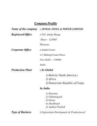 CompanyProfile
Name of the company : JINDAL STEEL & POWER LIMITED
Registered Office : O.P. Jindal Marge
Hisar – 125005
Haryana
Corporate Office : Jindal Center
12, Bhikaiji Cama Place,
New Delhi – 110066
India
Production Plant : In Global
1) Bolivia ( South America )
2) Africa
3) Democratic Republic of Congo
In India
1) Haryana
2) Chhattisgarh
3) Orissa
4) Jharkhand
5) Andhra Pradesh
Type of Business : Exploration Development & Production of
 
