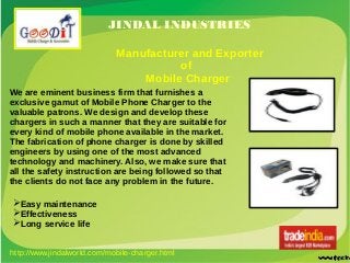 JINDAL INDUSTRIES
Manufacturer and Exporter
of
Mobile Charger
We are eminent business firm that furnishes a
exclusive gamut of Mobile Phone Charger to the
valuable patrons. We design and develop these
chargers in such a manner that they are suitable for
every kind of mobile phone available in the market.
The fabrication of phone charger is done by skilled
engineers by using one of the most advanced
technology and machinery. Also, we make sure that
all the safety instruction are being followed so that
the clients do not face any problem in the future.
➢Easy maintenance
➢Effectiveness
➢Long service life
http://www.jindalworld.com/mobile-charger.html
 