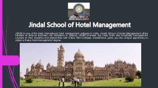 Jindal School of Hotel Management
JSHM is one of the best international hotel management colleges in India. Jindal School of Hotel Management offers
situates at famous business city Vadodara in Gujarat. JSHM provides top class hotel and hospitality management
courses to their students and partnership with César Ritz Colleges, Switzerland, gives you the unique opportunity to
obtain a Swiss hotel management degree.
 