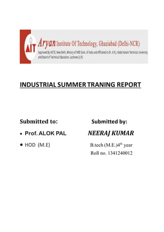 INDUSTRIAL SUMMERTRANING REPORT
Submitted to: Submitted by:
 Prof. ALOK PAL NEERAJ KUMAR
 HOD (M.E) B.tech (M.E.)4th
year
Roll no. 1341240012
 