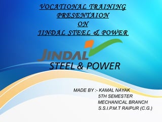VOCATIONAL TRAINING
PRESENTAION
ON
JINDAL STEEL & POWER
MADE BY :- KAMAL NAYAK
5TH SEMESTER
MECHANICAL BRANCH
S.S.I.P.M.T RAIPUR (C.G.)
 