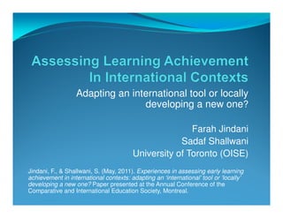 Adapting an international tool or locally
                                 developing a new one?

                                                       Farah Jindani
                                                    Sadaf Shallwani
                                        University of Toronto (OISE)
Jindani, F., & Shallwani, S. (May, 2011). Experiences in assessing early learning
achievement in international contexts: adapting an ‘international’ tool or ‘locally’
developing a new one? Paper presented at the Annual Conference of the
Comparative and International Education Society, Montreal.
 