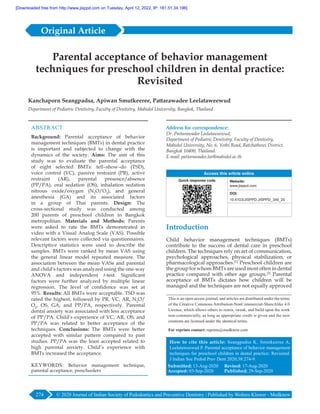 © 2020 Journal of Indian Society of Pedodontics and Preventive Dentistry | Published by Wolters Kluwer - Medknow
274
ABSTRACT
Background: Parental acceptance of behavior
management techniques (BMTs) in dental practice
is important and subjected to change with the
dynamics of the society. Aims: The aim of this
study was to evaluate the parental acceptance
of eight selected BMTs: tell–show–do  (TSD),
voice control  (VC), passive restraint  (PR), active
restraint  (AR), parental presence/absence
(PP/PA), oral sedation  (OS), inhalation sedation
nitrous oxide/oxygen  (N2
O/O2
), and general
anesthesia  (GA) and its associated factors
in a group of Thai parents. Design: The
cross‑sectional study was conducted among
200 parents of preschool children in Bangkok
metropolitan. Materials and Methods: Parents
were asked to rate the BMTs demonstrated in
video with a Visual Analog Scale (VAS). Possible
relevant factors were collected via questionnaires.
Descriptive statistics were used to describe the
samples. BMTs were ranked by mean VAS using
the general linear model repeated measure. The
association between the mean VASs and parental
and child’s factors was analyzed using the one‑way
ANOVA and independent t‑test. Significant
factors were further analyzed by multiple linear
regression. The level of confidence was set at
95%. Results: All BMTs were acceptable. TSD was
rated the highest, followed by PR, VC, AR, N2
O/
O2
, OS, GA, and PP/PA, respectively. Parental
dental anxiety was associated with less acceptance
of PP/PA. Child’s experience of VC, AR, OS, and
PP/PA was related to better acceptance of the
techniques. Conclusions: The BMTs were better
accepted with similar pattern compared to past
studies. PP/PA was the least accepted related to
high parental anxiety. Child’s experience with
BMTs increased the acceptance.
KEYWORDS: Behavior management technique,
parental acceptance, preschoolers
Parental acceptance of behavior management
techniques for preschool children in dental practice:
Revisited
Kanchaporn Seangpadsa, Apiwan Smutkeeree, Pattarawadee Leelataweewud
Department of Pediatric Dentistry, Faculty of Dentistry, Mahidol University, Bangkok, Thailand
Introduction
Child behavior management techniques  (BMTs)
contribute to the success of dental care in preschool
children. The techniques rely on art of communication,
psychological approaches, physical stabilization, or
pharmacological approaches.[1]
Preschool children are
the group for whom BMTs are used most often in dental
practice compared with other age groups.[2]
Parental
acceptance of BMTs dictates how children will be
managed and the techniques are not equally approved
Address for correspondence:
Dr. Pattarawadee Leelataweewud,
Department of Pediatric Dentistry, Faculty of Dentistry,
Mahidol University, No. 6, Yothi Road, Ratchathewi District,
Bangkok 10400, Thailand.
E‑mail: pattarawadee.lee@mahidol.ac.th
Access this article online
Quick response code Website:
www.jisppd.com
DOI:
10.4103/JISPPD.JISPPD_349_20
PMID:
******
How to cite this article: Seangpadsa K, Smutkeeree A,
Leelataweewud P. Parental acceptance of behavior management
techniques for preschool children in dental practice: Revisited.
J Indian Soc Pedod Prev Dent 2020;38:274-9.
Submitted: 13-Aug-2020 Revised: 17-Aug-2020
Accepted: 03‑Sep‑2020	 Published: 29-Sep-2020
This is an open access journal, and articles are distributed under the terms
of the Creative Commons Attribution‑NonCommercial‑ShareAlike 4.0
License, which allows others to remix, tweak, and build upon the work
non‑commercially, as long as appropriate credit is given and the new
creations are licensed under the identical terms.
For reprints contact: reprints@medknow.com
Original Article
[Downloaded free from http://www.jisppd.com on Tuesday, April 12, 2022, IP: 181.51.34.196]
 