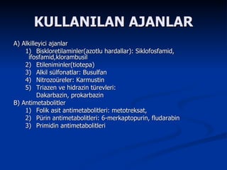 KULLANILAN AJANLAR A) Alkilleyici ajanlar 1)  Biskloretilaminler(azotlu hardallar): Siklofosfamid,  ifosfamid,klorambusil  2)  Etileniminler(tiotepa) 3)  Alkil sülfonatlar: Busulfan 4)  Nitrozoüreler: Karmustin 5)  Triazen ve hidrazin türevleri:  Dakarbazin, prokarbazin  B) Antimetabolitler 1)  Folik asit antimetabolitleri: metotreksat,  2)  Pürin antimetabolitleri: 6-merkaptopurin, fludarabin 3)  Primidin antimetabolitleri  