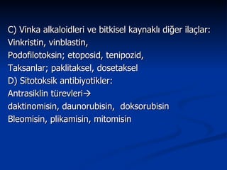 C) Vinka alkaloidleri ve bitkisel kaynaklı diğer ilaçlar: Vinkristin, vinblastin,  Podofilotoksin; etoposid, tenipozid, Taksanlar; paklitaksel, dosetaksel D) Sitotoksik antibiyotikler: Antrasiklin türevleri    daktinomisin, daunorubisin,  doksorubisin  Bleomisin, plikamisin, mitomisin 